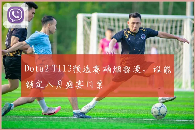 Dota2 TI13预选赛硝烟弥漫,谁能锁定八月盛宴门票