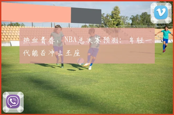 热血青春，NBA总决赛预测：年轻一代能否冲击王座